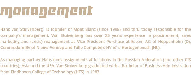 MANAGEMENT Hans van Stuivenberg is founder of Mont Blanc (since 1998) and thru today responsible for the company’s management. Van Stuivenberg has over 25 years experience in procurement, sales marketing and (crisis) management as Vice President Purchase at Escom AG of Heppenheim (D), Commodore BV of Nieuw-Vennep and Tulip Computers NV of ‘s-Hertogenbosch (NL). As managing partner Hans does assignments at locations in the Russian Federation (and other CIS countries), Asia and the USA. Van Stuivenberg graduated with a Bachelor of Business Administration from Eindhoven College of Technology (HTS) in 1987. 