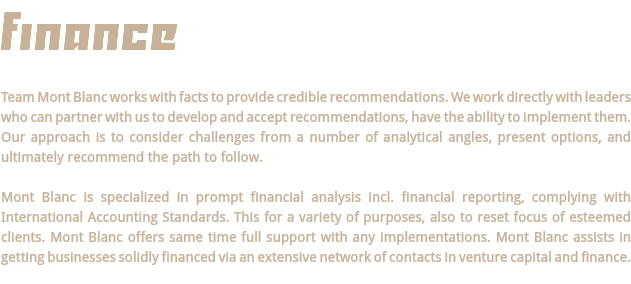 FINANCE Team Mont Blanc works with facts to provide credible recommendations. We work directly with leaders who can partner with us to develop and accept recommendations, have the ability to implement them. Our approach is to consider challenges from a number of analytical angles, present options, and ultimately recommend the path to follow. Mont Blanc is specialized in prompt financial analysis incl. financial reporting, complying with International Accounting Standards. This for a variety of purposes, also to reset focus of esteemed clients. Mont Blanc offers same time full support with any implementations. Mont Blanc assists in getting businesses solidly financed via an extensive network of contacts in venture capital and finance. 