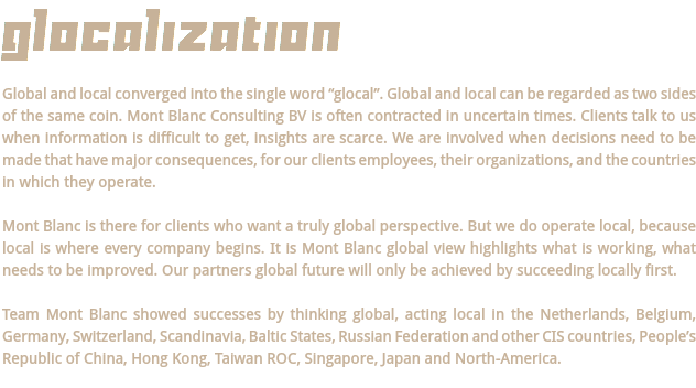 GLOCALIZATION Global and local converged into the single word “glocal”. Global and local can be regarded as two sides of the same coin. Mont Blanc Consulting BV is often contracted in uncertain times. Clients talk to us when information is difficult to get, insights are scarce. We are involved when decisions need to be made that have major consequences, for our clients employees, their organizations, and the countries in which they operate. Mont Blanc is there for clients who want a truly global perspective. But we do operate local, because local is where every company begins. It is Mont Blanc global view highlights what is working, what needs to be improved. Our partners global future will only be achieved by succeeding locally first. Team Mont Blanc showed successes by thinking global, acting local in the Netherlands, Belgium, Germany, Switzerland, Scandinavia, Baltic States, Russian Federation and other CIS countries, People’s Republic of China, Hong Kong, Taiwan ROC, Singapore, Japan and North-America. 