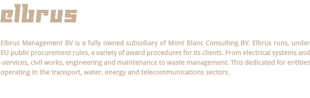 ELBRUS Elbrus Management BV is a fully owned subsidiary of Mont Blanc Consulting BV. Elbrus runs, under EU public procurement rules, a variety of award procedures for its clients. From electrical systems and -services, civil works, engineering and maintenance to waste management. This dedicated for entities operating in the transport, water, energy and telecommunications sectors.
