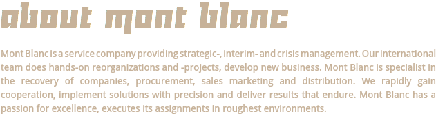 ABOUT MONT BLANC Mont Blanc is a service company providing strategic-, interim- and crisis management. Our international team does hands-on reorganizations and -projects, develop new business. Mont Blanc is specialist in the recovery of companies, procurement, sales marketing and distribution. We rapidly gain cooperation, implement solutions with precision and deliver results that endure. Mont Blanc has a passion for excellence, executes its assignments in roughest environments.