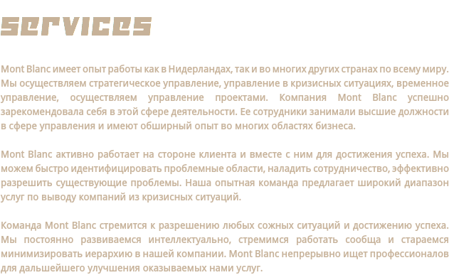 SERVICES Mont Blanc имеет опыт работы как в Нидерландах, так и во многих других странах по всему миру. Мы осуществляем стратегическое управление, управление в кризисных ситуациях, временное управление, осуществляем управление проектами. Компания Mont Blanc успешно зарекомендовала себя в этой сфере деятельности. Ее сотрудники занимали высшие должности в сфере управления и имеют обширный опыт во многих областях бизнеса. Mont Blanc активно работает на стороне клиента и вместе с ним для достижения успеха. Мы можем быстро идентифицировать проблемные области, наладить сотрудничество, эффективно разрешить существующие проблемы. Наша опытная команда предлагает широкий диапазон услуг по выводу компаний из кризисных ситуаций. Команда Mont Blanc стремится к разрешению любых сожных ситуаций и достижению успеха. Мы постоянно развиваемся интеллектуально, стремимся работать сообща и стараемся минимизировать иерархию в нашей компании. Mont Blanc непрерывно ищет профессионалов для дальшейшего улучшения оказываемых нами услуг.