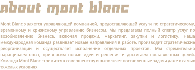 ABOUT MONT BLANC Mont Blanc является управляющей компанией, предоставляющей услуги по стратегическому, временному и кризисному управлению бизнесом. Мы предлагаем полный спектр услуг по возобновлению бизнеса, включая продажи, маркетинг, закупки и логистику. Наша международная команда развивает новые направления в работе, производит стратегические реорганизации и осуществляет исполнение отдельных проектов. Мы стремительно наращиваем опыт, привносим новые идеи и решения и достигаем поставленных целей. Команда Mont Blanc стремится к совершенству и выполняет поставленные задачи даже в самых тяжелых условиях.