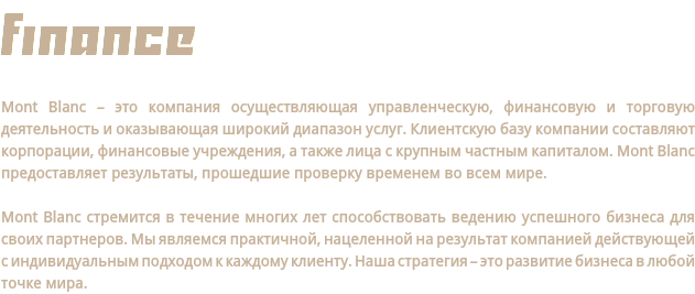FINANCe Mont Blanc – это компания осуществляющая управленческую, финансовую и торговую деятельность и оказывающая широкий диапазон услуг. Клиентскую базу компании составляют корпорации, финансовые учреждения, а также лица с крупным частным капиталом. Mont Blanc предоставляет результаты, прошедшие проверку временем во всем мире. Mont Blanc стремится в течение многих лет способствовать ведению успешного бизнеса для своих партнеров. Мы являемся практичной, нацеленной на результат компанией действующей с индивидуальным подходом к каждому клиенту. Наша стратегия – это развитие бизнеса в любой точке мира.