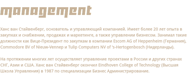 management Ханс ван Стайвенберг, основатель и управляющий компанией. Имеет более 20 лет опыта в закупках и снабжении, продажах и маркетинге, а также управлении бизнесом. Занимал такие должности как Вице-Президент по закупкам в компании Escom AG of Heppenheim (Германия), Commodore BV of Nieuw-Vennep и Tulip Computers NV of 's-Hertogenbosch (Нидерланды). На протяжении многих лет осуществляет управление проектами в России и других странах СНГ, Азии и США. Ханс ван Стайвенберг окончил Eindhoven College of Technology (Высшая Школа Управления) в 1987 по специализации Бизнес Администрирование.
