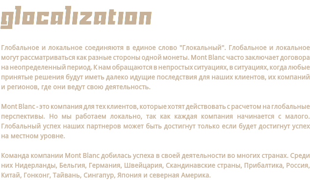 Glocalization Глобальное и локальное соединяютя в единое слово "Глокальный". Глобальное и локальное могут рассматриваться как разные стороны одной монеты. Mont Blanc часто заключает договора на неопределенный период. К нам обращаются в непростых ситуациях, в ситуациях, когда любые принятые решения будут иметь далеко идущие последствия для наших клиентов, их компаний и регионов, где они ведут свою деятельность. Mont Blanc - это компания для тех клиентов, которые хотят действовать с расчетом на глобальные перспективы. Но мы работаем локально, так как каждая компания начинается с малого. Глобальный успех наших партнеров может быть достигнут только если будет достигнут успех на местном уровне. Команда компании Mont Blanc добилась успеха в своей деятельности во многих странах. Среди них Нидерланды, Бельгия, Германия, Швейцария, Скандинавские страны, Прибалтика, Россия, Китай, Гонконг, Тайвань, Сингапур, Япония и северная Америка.